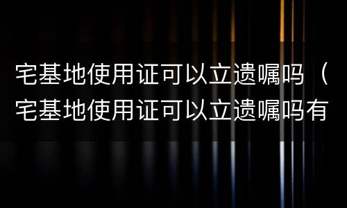 宅基地使用证可以立遗嘱吗（宅基地使用证可以立遗嘱吗有效吗）