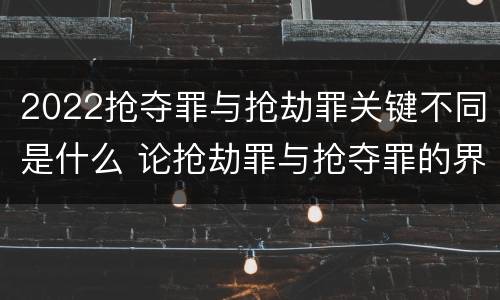 2022抢夺罪与抢劫罪关键不同是什么 论抢劫罪与抢夺罪的界限