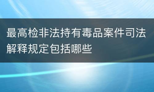 最高检非法持有毒品案件司法解释规定包括哪些