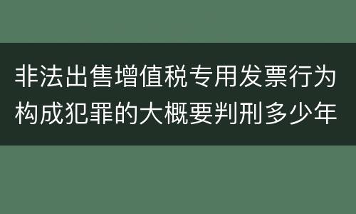 非法出售增值税专用发票行为构成犯罪的大概要判刑多少年
