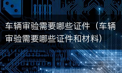 车辆审验需要哪些证件（车辆审验需要哪些证件和材料）