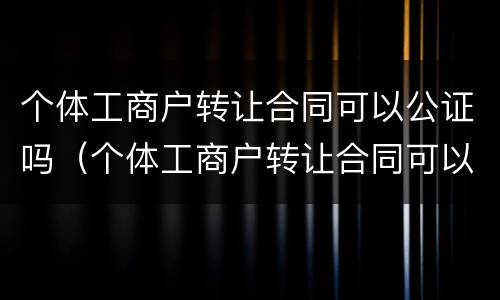 个体工商户转让合同可以公证吗（个体工商户转让合同可以公证吗有效吗）