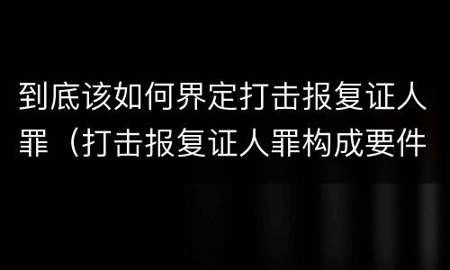 到底该如何界定打击报复证人罪（打击报复证人罪构成要件）