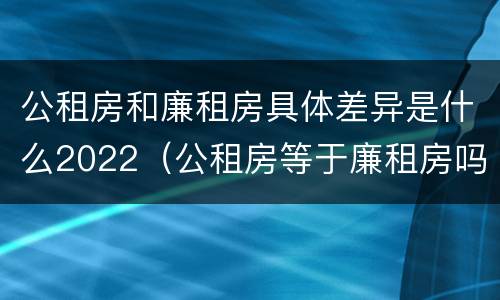 公租房和廉租房具体差异是什么2022（公租房等于廉租房吗）