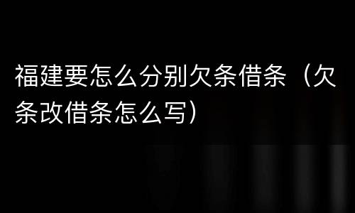 福建要怎么分别欠条借条（欠条改借条怎么写）