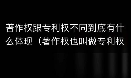 著作权跟专利权不同到底有什么体现（著作权也叫做专利权吗）