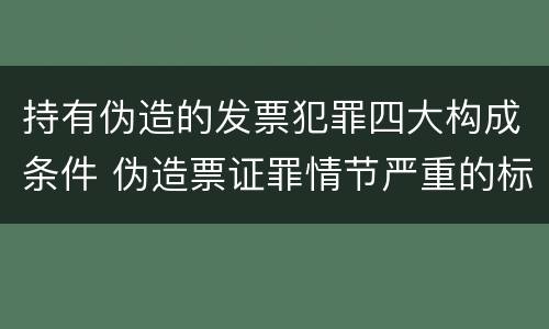 持有伪造的发票犯罪四大构成条件 伪造票证罪情节严重的标准