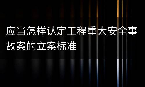 应当怎样认定工程重大安全事故案的立案标准