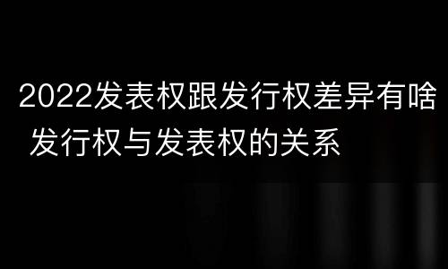 2022发表权跟发行权差异有啥 发行权与发表权的关系