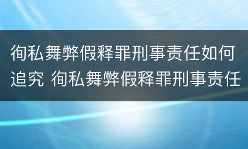徇私舞弊假释罪刑事责任如何追究 徇私舞弊假释罪刑事责任如何追究