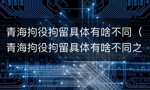 青海拘役拘留具体有啥不同（青海拘役拘留具体有啥不同之处）