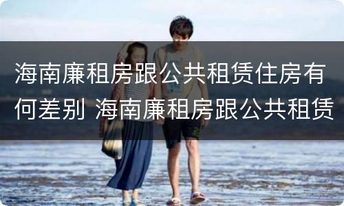 海南廉租房跟公共租赁住房有何差别 海南廉租房跟公共租赁住房有何差别呢