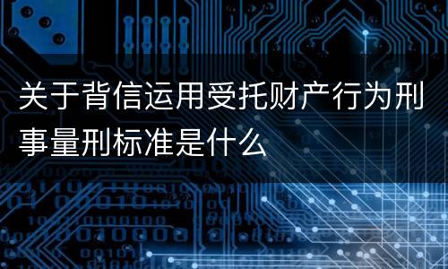 关于背信运用受托财产行为刑事量刑标准是什么