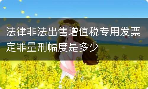 法律非法出售增值税专用发票定罪量刑幅度是多少