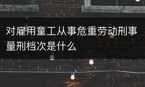 对雇用童工从事危重劳动刑事量刑档次是什么