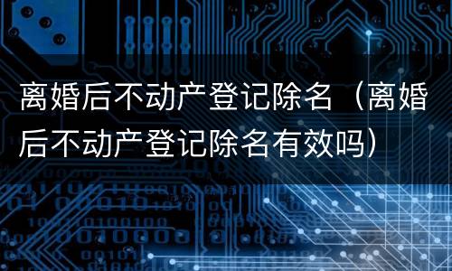 离婚后不动产登记除名（离婚后不动产登记除名有效吗）
