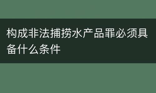 构成非法捕捞水产品罪必须具备什么条件