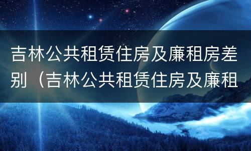 吉林公共租赁住房及廉租房差别（吉林公共租赁住房及廉租房差别在哪）