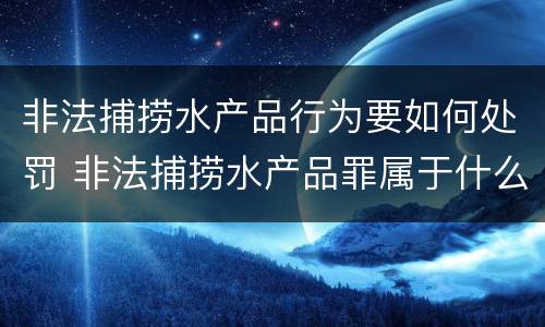 非法捕捞水产品行为要如何处罚 非法捕捞水产品罪属于什么违法行为