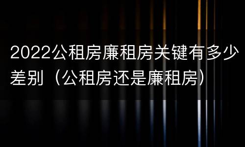 2022公租房廉租房关键有多少差别（公租房还是廉租房）