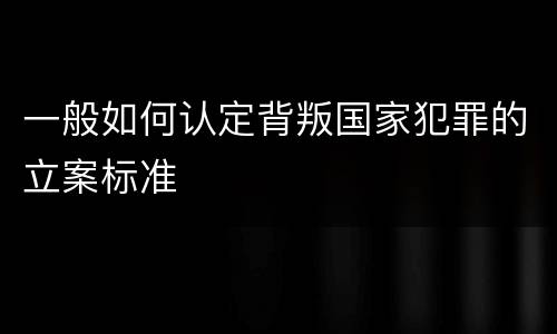 一般如何认定背叛国家犯罪的立案标准