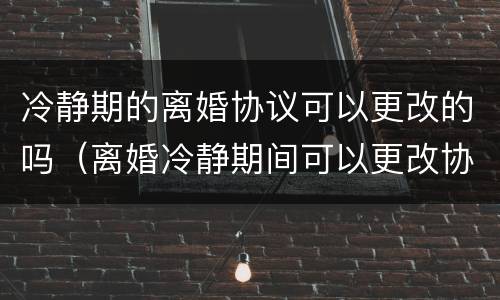 冷静期的离婚协议可以更改的吗（离婚冷静期间可以更改协议吗）