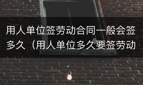 用人单位签劳动合同一般会签多久（用人单位多久要签劳动合同）