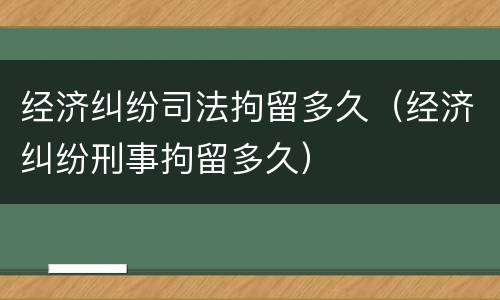 经济纠纷司法拘留多久（经济纠纷刑事拘留多久）