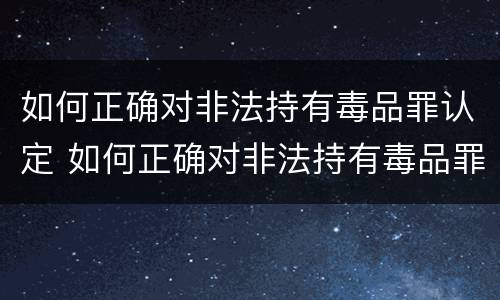 如何正确对非法持有毒品罪认定 如何正确对非法持有毒品罪认定