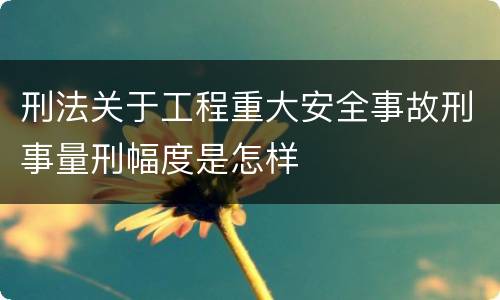 刑法关于工程重大安全事故刑事量刑幅度是怎样