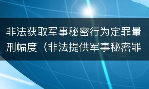 非法获取军事秘密行为定罪量刑幅度（非法提供军事秘密罪量刑标准）