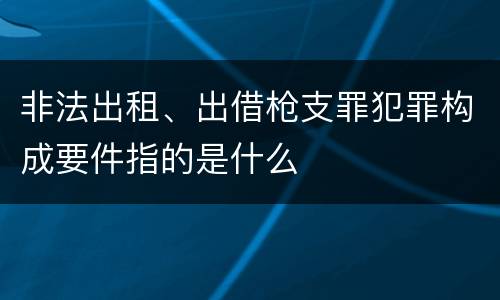 非法出租、出借枪支罪犯罪构成要件指的是什么