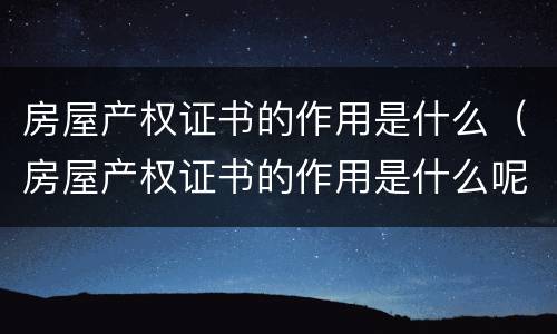 房屋产权证书的作用是什么（房屋产权证书的作用是什么呢）