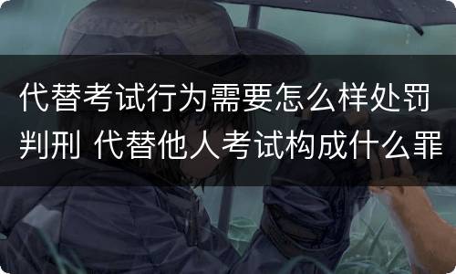 代替考试行为需要怎么样处罚判刑 代替他人考试构成什么罪