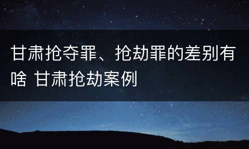 甘肃抢夺罪、抢劫罪的差别有啥 甘肃抢劫案例