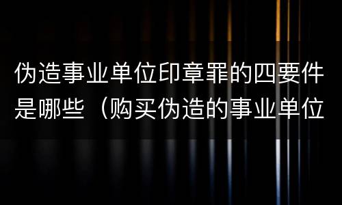 伪造事业单位印章罪的四要件是哪些（购买伪造的事业单位印章是否构成伪造事业单位印章罪）