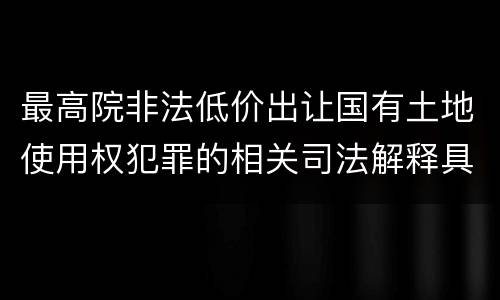最高院非法低价出让国有土地使用权犯罪的相关司法解释具体是什么重要内容