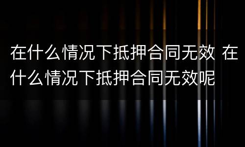 在什么情况下抵押合同无效 在什么情况下抵押合同无效呢