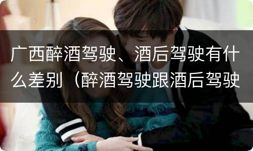 广西醉酒驾驶、酒后驾驶有什么差别（醉酒驾驶跟酒后驾驶有区别吗）