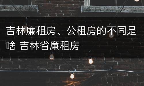 吉林廉租房、公租房的不同是啥 吉林省廉租房
