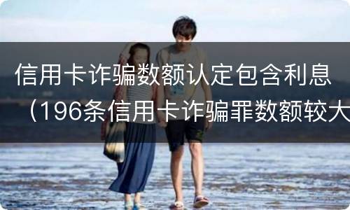 信用卡诈骗数额认定包含利息（196条信用卡诈骗罪数额较大）