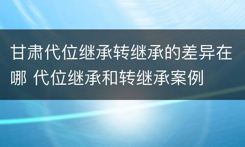 甘肃代位继承转继承的差异在哪 代位继承和转继承案例