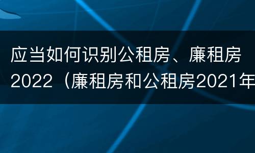 应当如何识别公租房、廉租房2022（廉租房和公租房2021年最新通知）