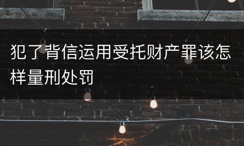犯了背信运用受托财产罪该怎样量刑处罚