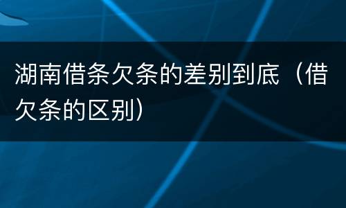 湖南借条欠条的差别到底（借欠条的区别）