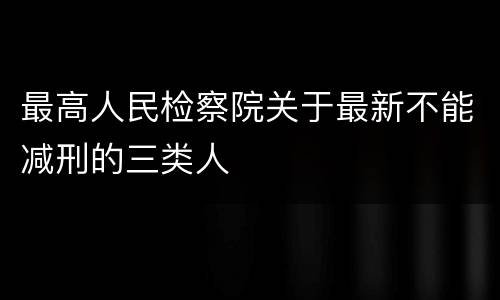 最高人民检察院关于最新不能减刑的三类人