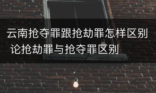 云南抢夺罪跟抢劫罪怎样区别 论抢劫罪与抢夺罪区别