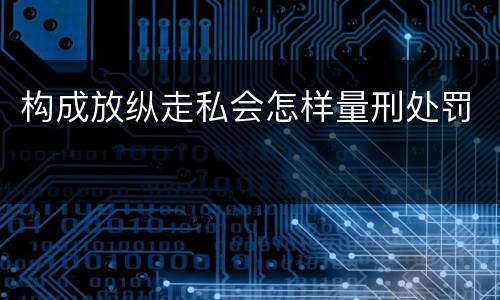 构成放纵走私会怎样量刑处罚