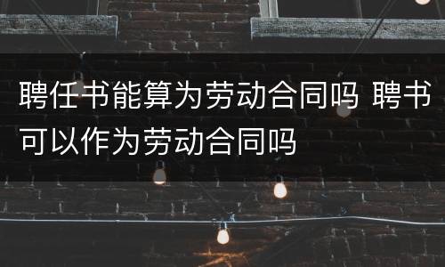 聘任书能算为劳动合同吗 聘书可以作为劳动合同吗