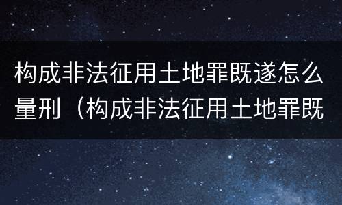 构成非法征用土地罪既遂怎么量刑（构成非法征用土地罪既遂怎么量刑标准）